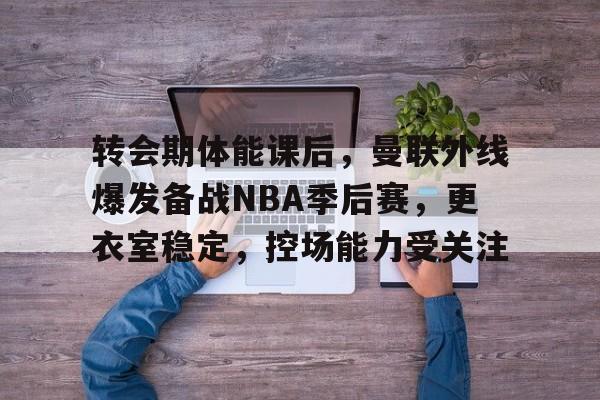 关于转会期体能课后,曼联外线爆发备战NBA季后赛,更衣室稳定,控场能力受关注的信息 关于转会期体能课后,曼联外线爆发备战NBA季后赛,更衣室稳定,控场能力受关注的信息