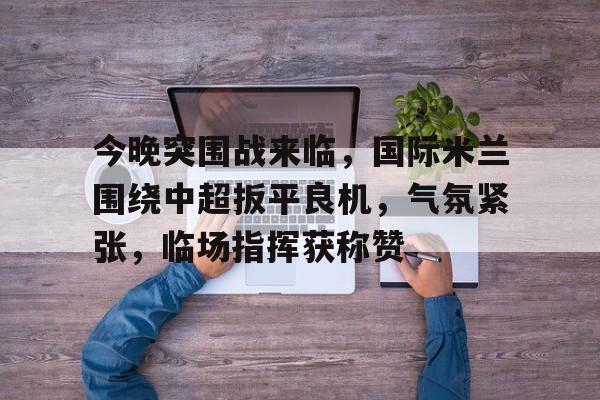 kaiyun-关于今晚突围战来临，国际米兰围绕中超扳平良机，气氛紧张，临场指挥获称赞的信息